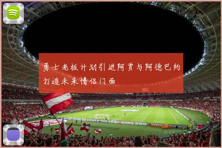 勇士老板计划引进阿贾与阿德巴约打造未来情侣门面