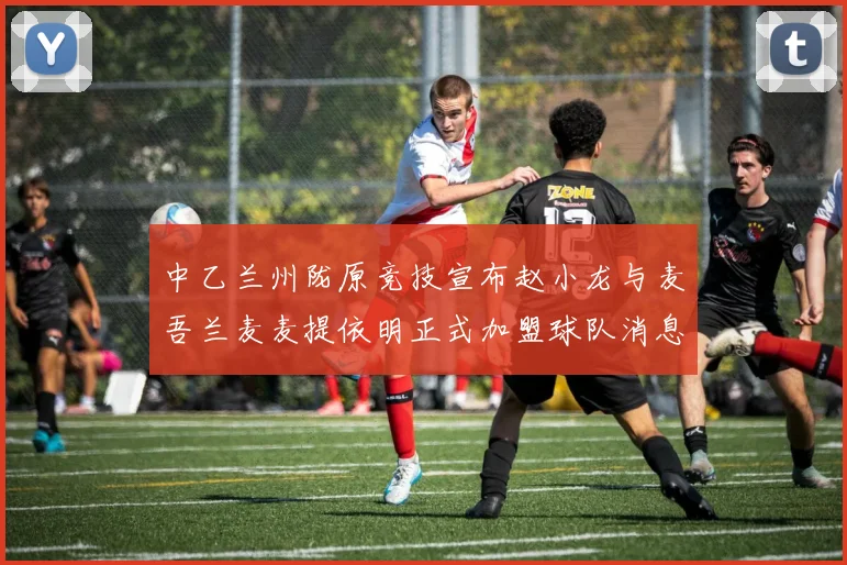 中乙兰州陇原竞技宣布赵小龙与麦吾兰麦麦提依明正式加盟球队消息