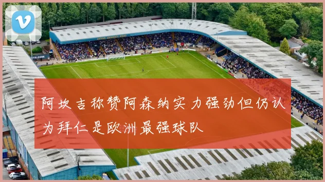 阿坎吉称赞阿森纳实力强劲但仍认为拜仁是欧洲最强球队
