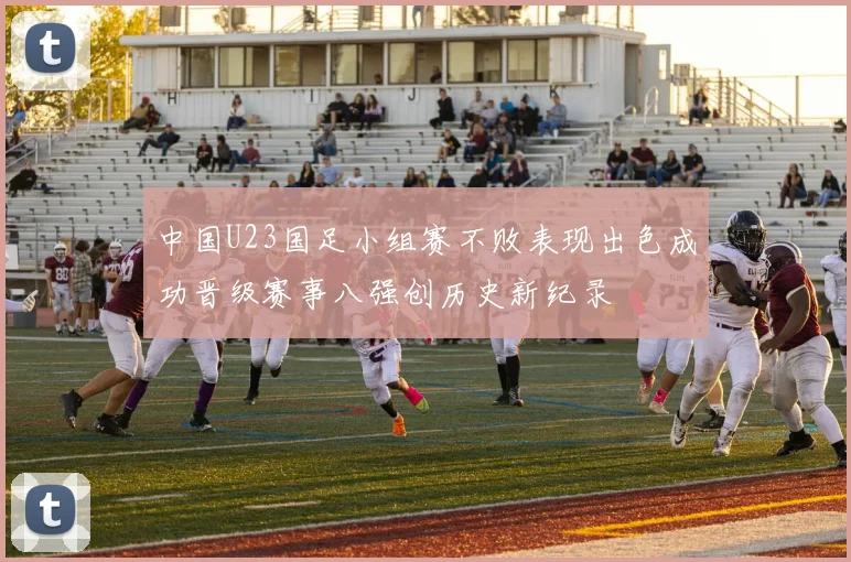 中国U23国足小组赛不败表现出色成功晋级赛事八强创历史新纪录