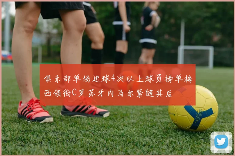 俱乐部单场进球4次以上球员榜单梅西领衔C罗苏牙内马尔紧随其后
