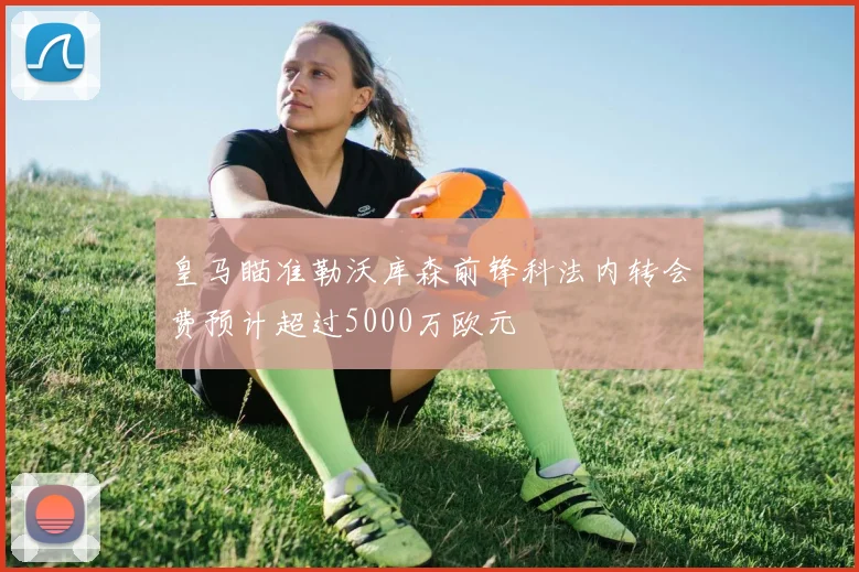 皇马瞄准勒沃库森前锋科法内转会费预计超过5000万欧元