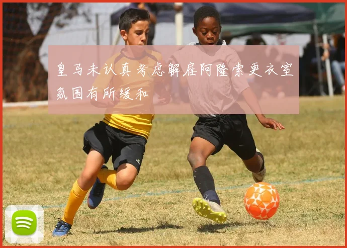 皇马未认真考虑解雇阿隆索更衣室氛围有所缓和