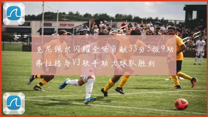 克尼佩尔闪耀全场贡献33分5板9助弗拉格与VJ联手助力球队胜利