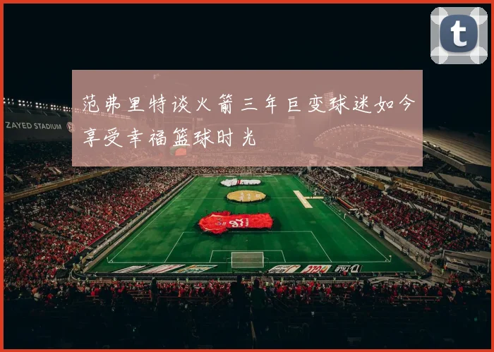 范弗里特谈火箭三年巨变球迷如今享受幸福篮球时光