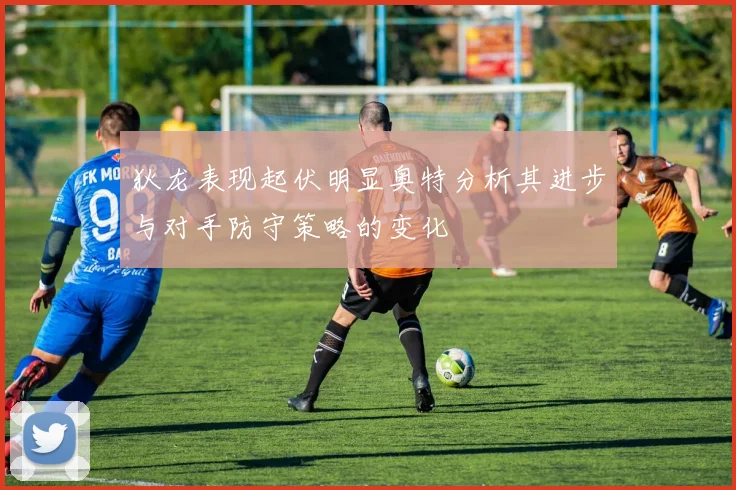狄龙表现起伏明显奥特分析其进步与对手防守策略的变化