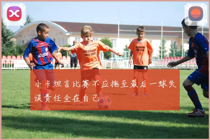 小卡坦言比赛不应拖至最后一球失误责任全在自己