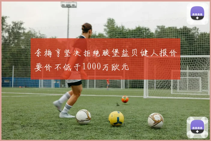 奈梅亨坚决拒绝狼堡盐贝健人报价要价不低于1000万欧元