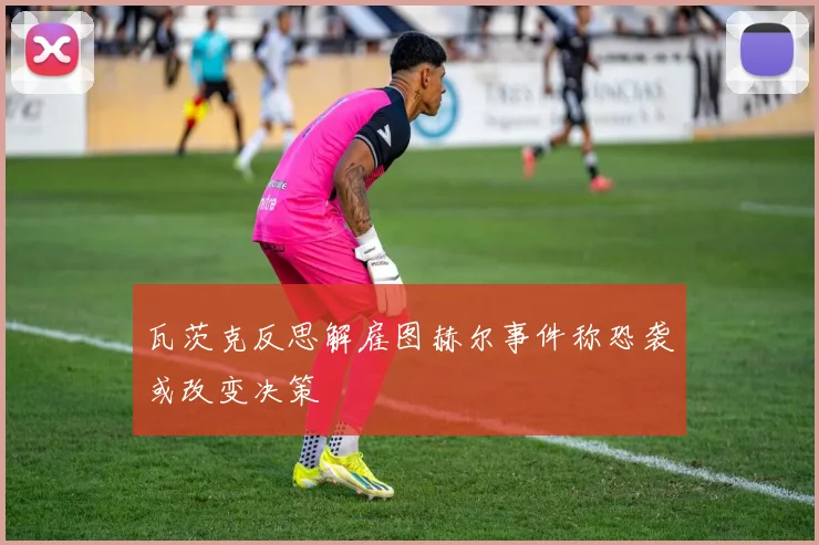 瓦茨克反思解雇图赫尔事件称恐袭或改变决策