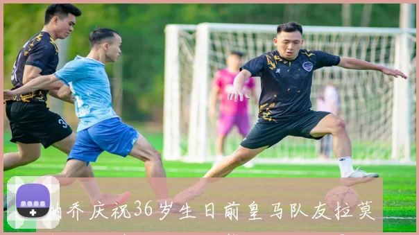 纳乔庆祝36岁生日前皇马队友拉莫斯社交媒体送上温馨祝福与合影