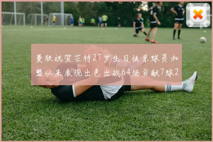 曼联祝贺芒特27岁生日快乐球员加盟以来表现出色出战64场贡献7球2助