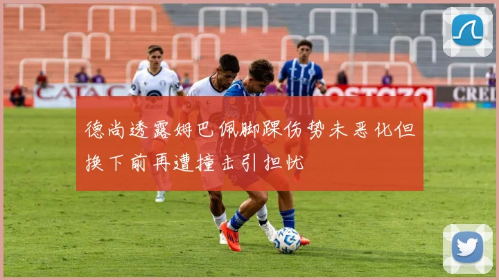 德尚透露姆巴佩脚踝伤势未恶化但换下前再遭撞击引担忧