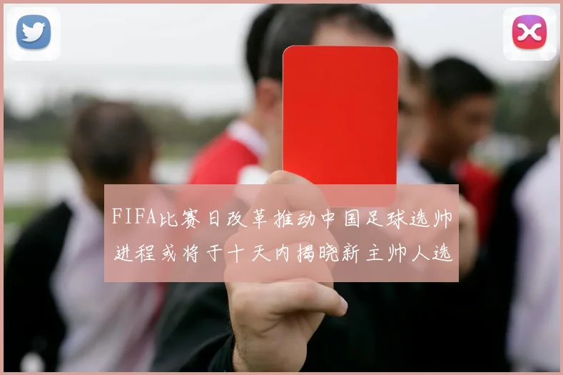 FIFA比赛日改革推动中国足球选帅进程或将于十天内揭晓新主帅人选