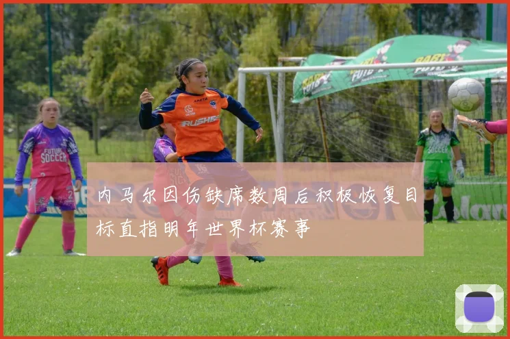 内马尔因伤缺席数周后积极恢复目标直指明年世界杯赛事