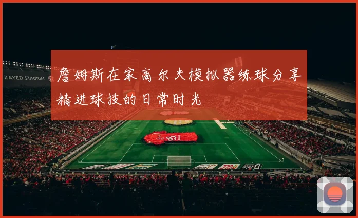 詹姆斯在家高尔夫模拟器练球分享精进球技的日常时光