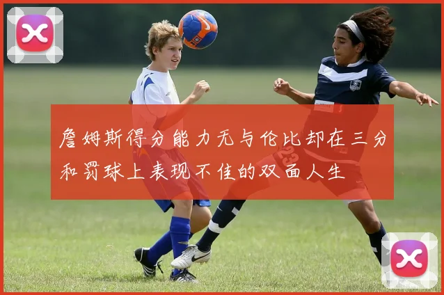 詹姆斯得分能力无与伦比却在三分和罚球上表现不佳的双面人生