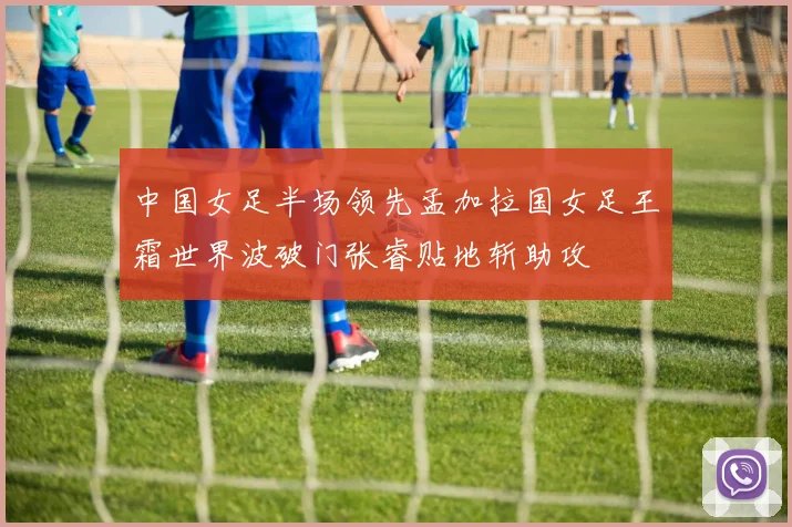 中国女足半场领先孟加拉国女足王霜世界波破门张睿贴地斩助攻