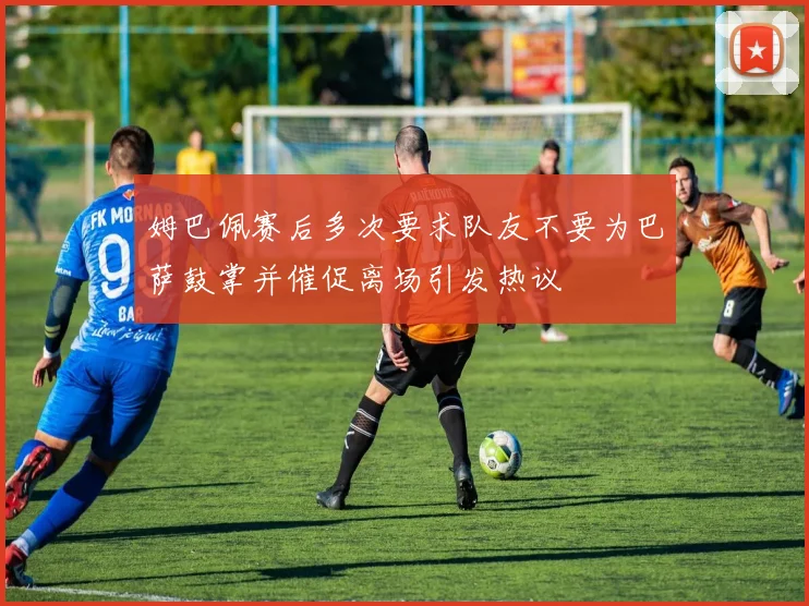 姆巴佩赛后多次要求队友不要为巴萨鼓掌并催促离场引发热议