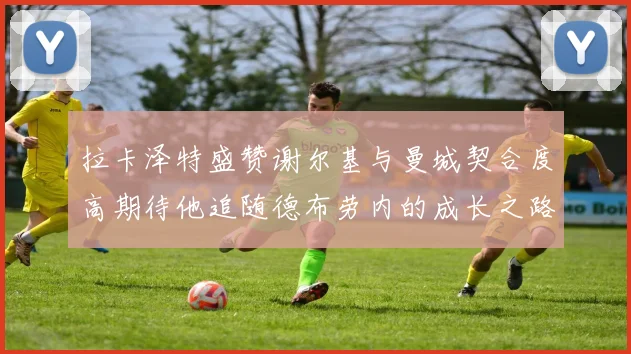 拉卡泽特盛赞谢尔基与曼城契合度高期待他追随德布劳内的成长之路