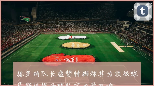 赫罗纳队长盛赞特狮称其为顶级球员期待提升球队实力受欢迎