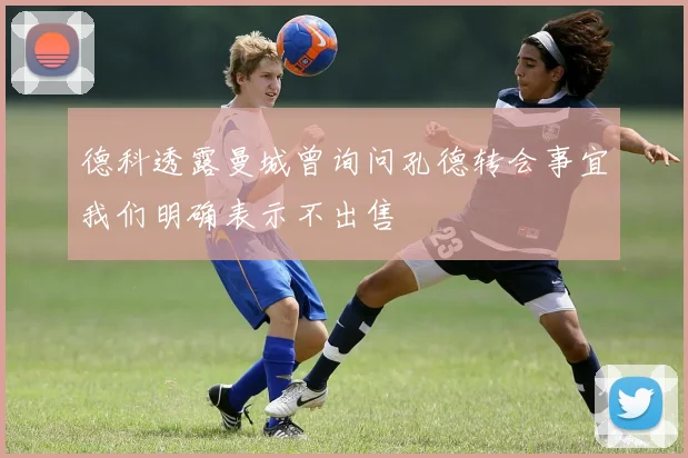 德科透露曼城曾询问孔德转会事宜我们明确表示不出售