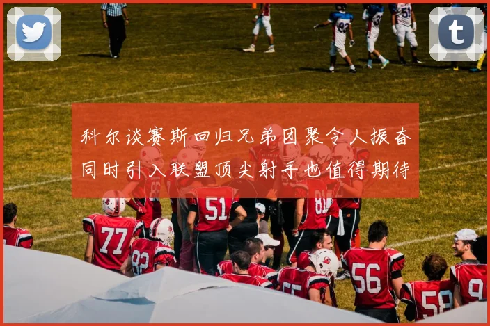 科尔谈赛斯回归兄弟团聚令人振奋同时引入联盟顶尖射手也值得期待
