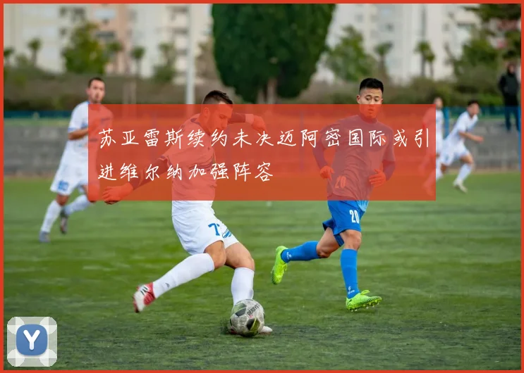 苏亚雷斯续约未决迈阿密国际或引进维尔纳加强阵容