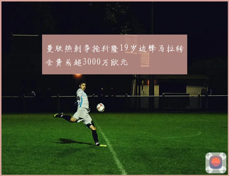 曼联热刺争抢科隆19岁边锋马拉转会费或超3000万欧元