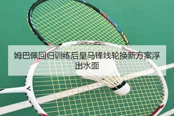 姆巴佩回归训练后皇马锋线轮换新方案浮出水面
